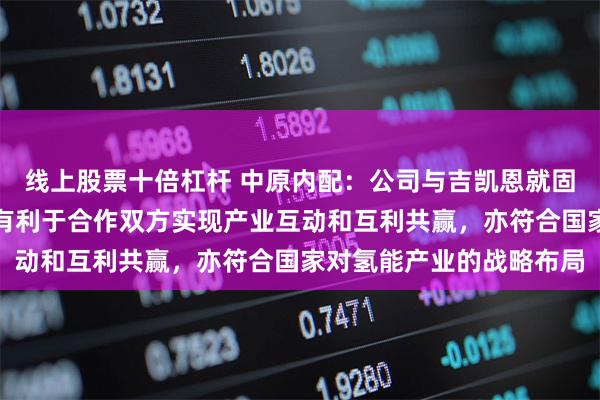 线上股票十倍杠杆 中原内配：公司与吉凯恩就固态储氢系统展开合作，有利于合作双方实现产业互动和互利共赢，亦符合国家对氢能产业的战略布局