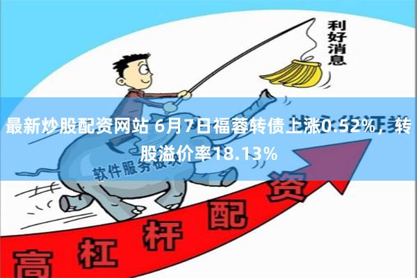 最新炒股配资网站 6月7日福蓉转债上涨0.52%，转股溢价率18.13%