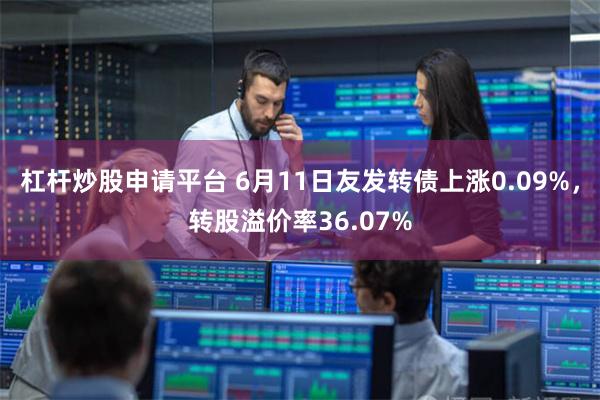 杠杆炒股申请平台 6月11日友发转债上涨0.09%，转股溢价率36.07%