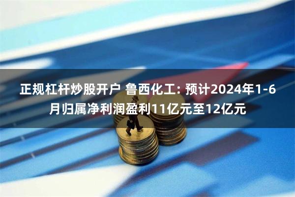 正规杠杆炒股开户 鲁西化工: 预计2024年1-6月归属净利润盈利11亿元至12亿元