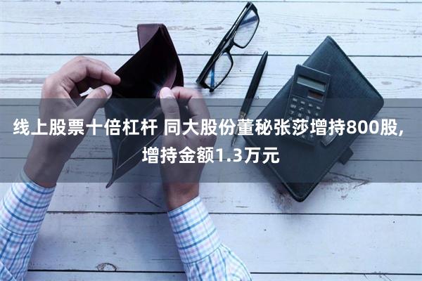 线上股票十倍杠杆 同大股份董秘张莎增持800股, 增持金额1.3万元