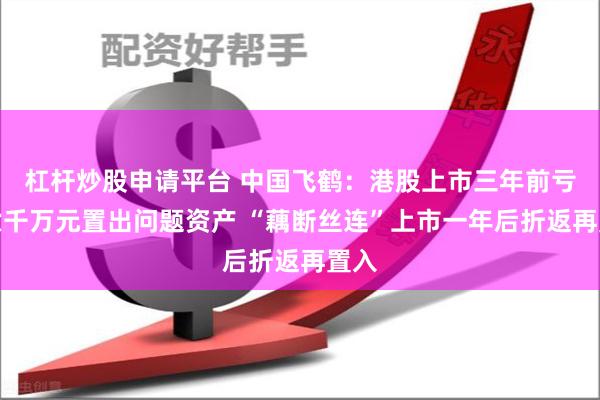 杠杆炒股申请平台 中国飞鹤：港股上市三年前亏损六千万元置出问题资产 “藕断丝连”上市一年后折返再置入