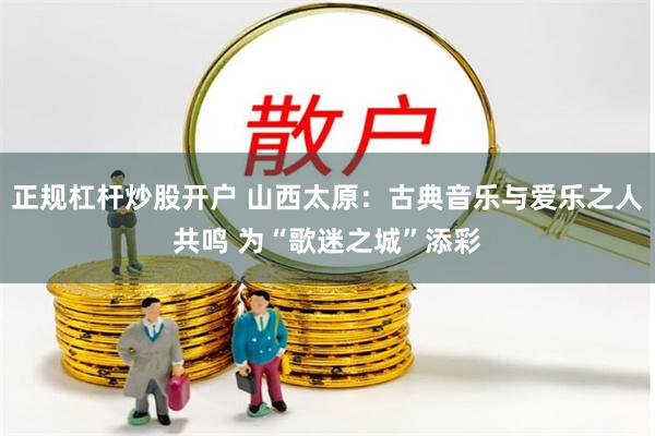 正规杠杆炒股开户 山西太原：古典音乐与爱乐之人共鸣 为“歌迷之城”添彩