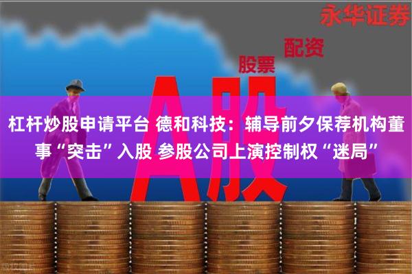 杠杆炒股申请平台 德和科技：辅导前夕保荐机构董事“突击”入股 参股公司上演控制权“迷局”