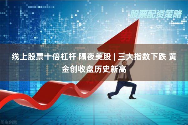 线上股票十倍杠杆 隔夜美股 | 三大指数下跌 黄金创收盘历史新高