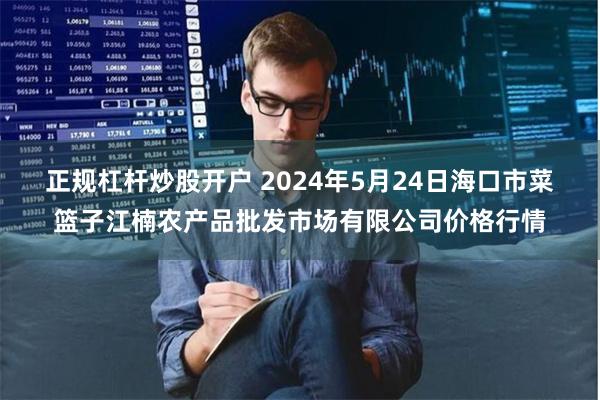 正规杠杆炒股开户 2024年5月24日海口市菜篮子江楠农产品批发市场有限公司价格行情