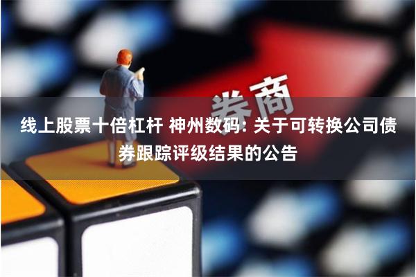 线上股票十倍杠杆 神州数码: 关于可转换公司债券跟踪评级结果的公告