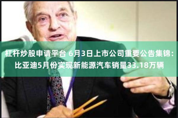 杠杆炒股申请平台 6月3日上市公司重要公告集锦：比亚迪5月份实现新能源汽车销量33.18万辆