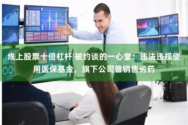 线上股票十倍杠杆 被约谈的一心堂：违法违规使用医保基金，旗下公司曾销售劣药