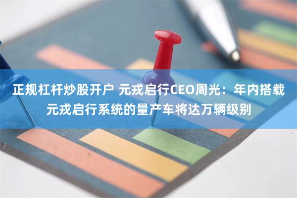 正规杠杆炒股开户 元戎启行CEO周光：年内搭载元戎启行系统的量产车将达万辆级别