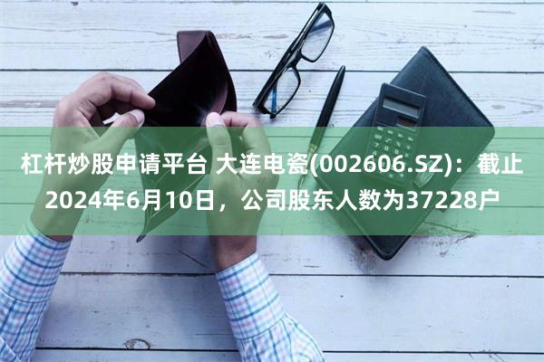 杠杆炒股申请平台 大连电瓷(002606.SZ)：截止2024年6月10日，公司股东人数为37228户