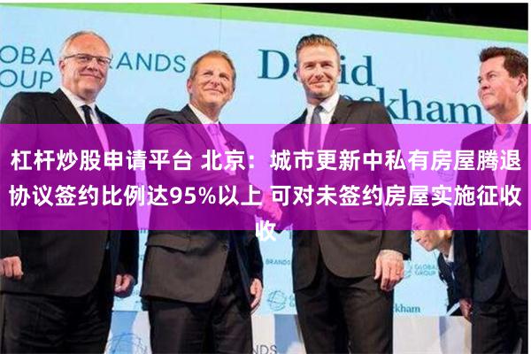 杠杆炒股申请平台 北京：城市更新中私有房屋腾退协议签约比例达95%以上 可对未签约房屋实施征收