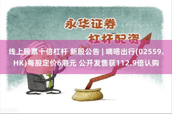 线上股票十倍杠杆 新股公告 | 嘀嗒出行(02559.HK)每股定价6港元 公开发售获112.9倍认购