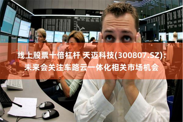 线上股票十倍杠杆 天迈科技(300807.SZ)：未来会关注车路云一体化相关市场机会