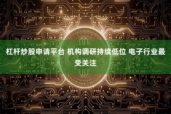 杠杆炒股申请平台 机构调研持续低位 电子行业最受关注