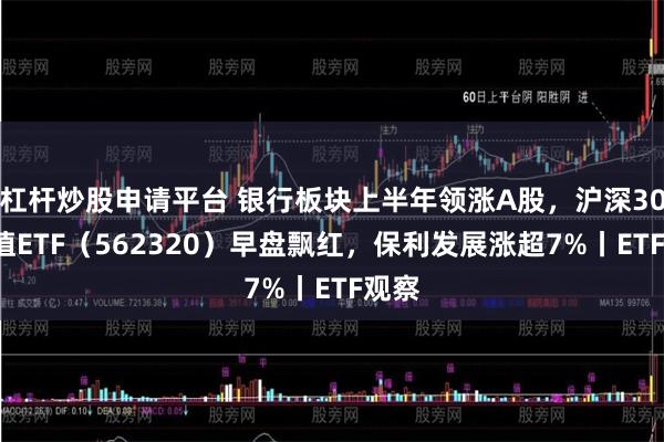 杠杆炒股申请平台 银行板块上半年领涨A股，沪深300价值ETF（562320）早盘飘红，保利发展涨超7%丨ETF观察