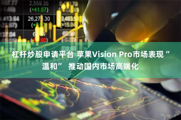 杠杆炒股申请平台 苹果Vision Pro市场表现“温和”  推动国内市场高端化