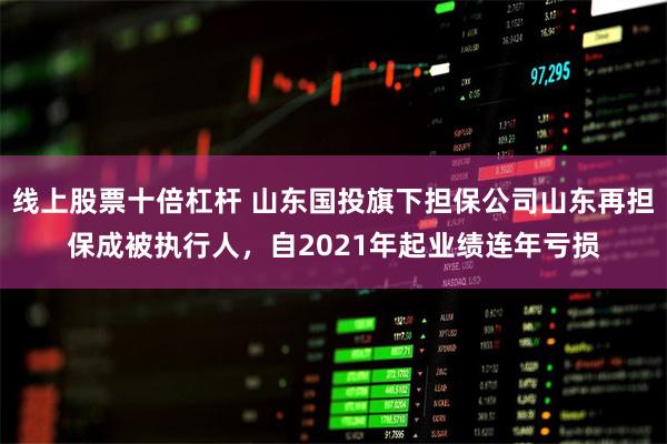 线上股票十倍杠杆 山东国投旗下担保公司山东再担保成被执行人，自2021年起业绩连年亏损