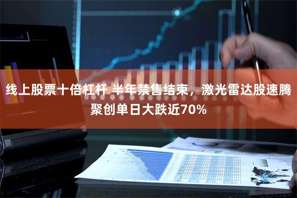 线上股票十倍杠杆 半年禁售结束，激光雷达股速腾聚创单日大跌近70%