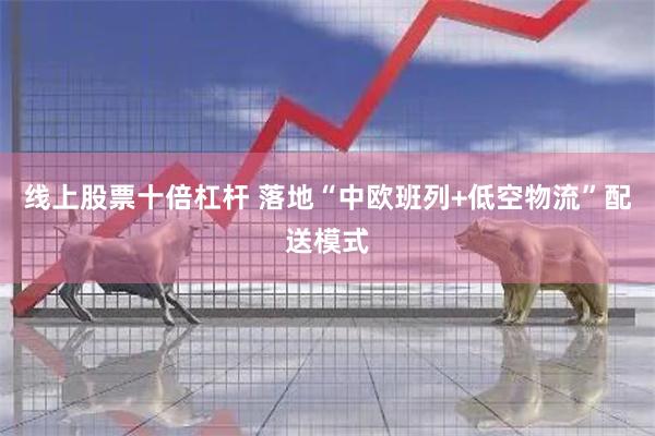 线上股票十倍杠杆 落地“中欧班列+低空物流”配送模式