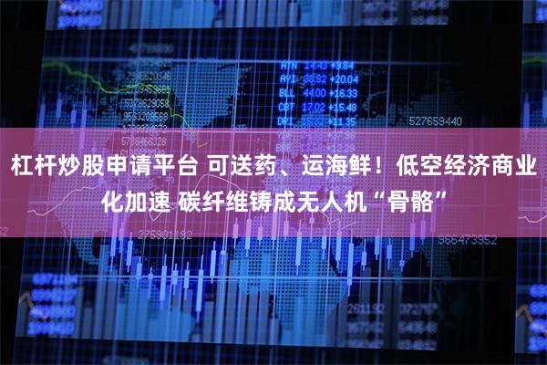 杠杆炒股申请平台 可送药、运海鲜！低空经济商业化加速 碳纤维铸成无人机“骨骼”