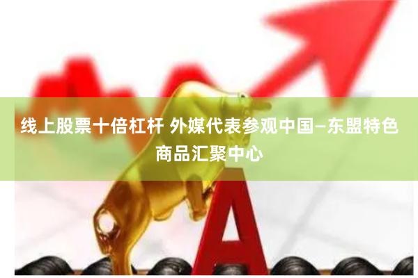线上股票十倍杠杆 外媒代表参观中国—东盟特色商品汇聚中心