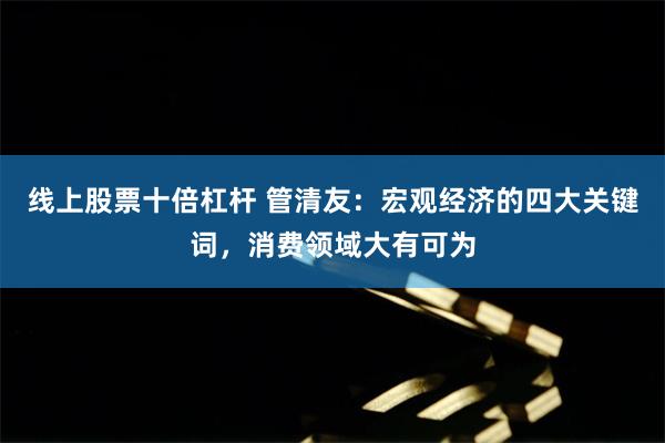线上股票十倍杠杆 管清友：宏观经济的四大关键词，消费领域大有可为