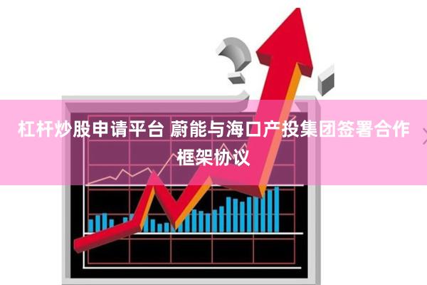 杠杆炒股申请平台 蔚能与海口产投集团签署合作框架协议