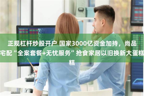 正规杠杆炒股开户 国家3000亿资金加持，尚品宅配“全案套餐+无忧服务”抢食家居以旧换新大蛋糕