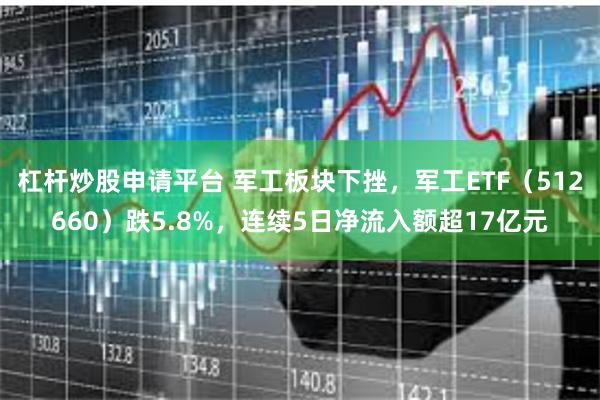 杠杆炒股申请平台 军工板块下挫，军工ETF（512660）跌5.8%，连续5日净流入额超17亿元