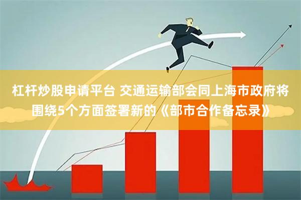 杠杆炒股申请平台 交通运输部会同上海市政府将围绕5个方面签署新的《部市合作备忘录》