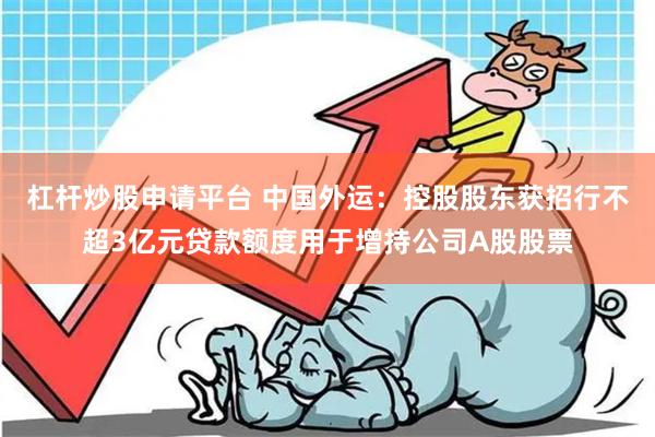 杠杆炒股申请平台 中国外运：控股股东获招行不超3亿元贷款额度用于增持公司A股股票