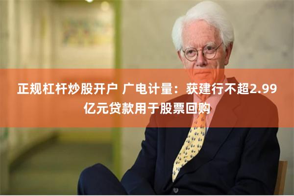 正规杠杆炒股开户 广电计量：获建行不超2.99亿元贷款用于股票回购