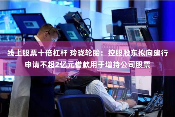 线上股票十倍杠杆 玲珑轮胎：控股股东拟向建行申请不超2亿元借款用于增持公司股票