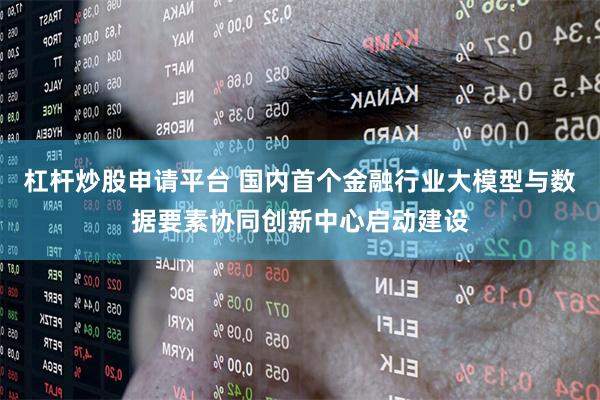 杠杆炒股申请平台 国内首个金融行业大模型与数据要素协同创新中心启动建设