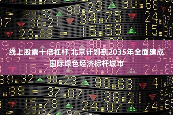 线上股票十倍杠杆 北京计划到2035年全面建成国际绿色经济标杆城市