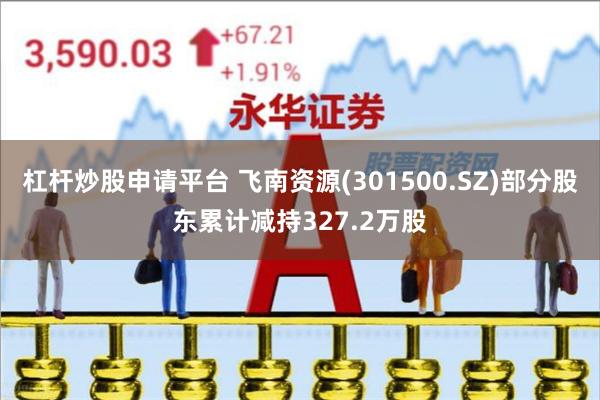 杠杆炒股申请平台 飞南资源(301500.SZ)部分股东累计减持327.2万股