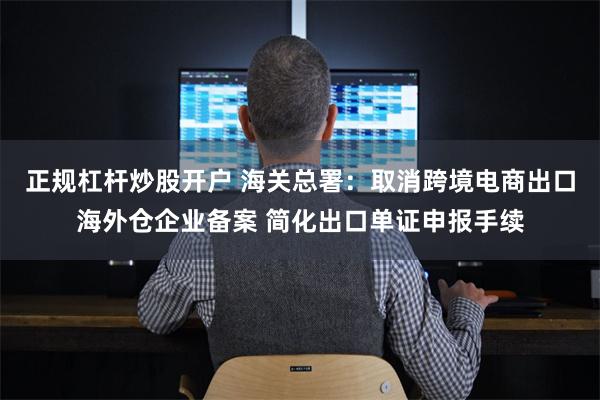 正规杠杆炒股开户 海关总署：取消跨境电商出口海外仓企业备案 简化出口单证申报手续