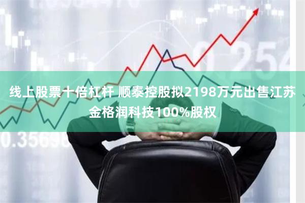 线上股票十倍杠杆 顺泰控股拟2198万元出售江苏金格润科技100%股权