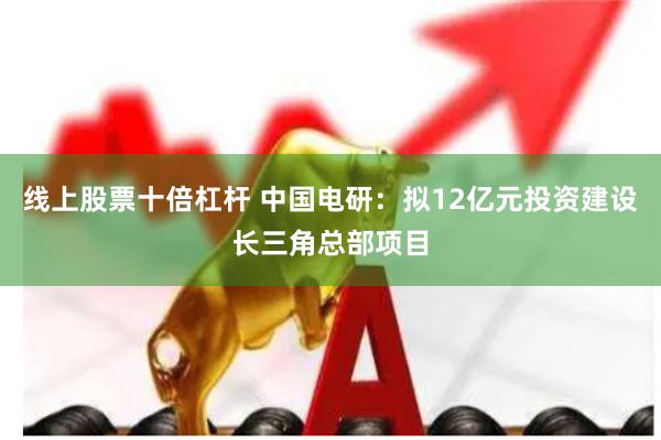 线上股票十倍杠杆 中国电研：拟12亿元投资建设长三角总部项目