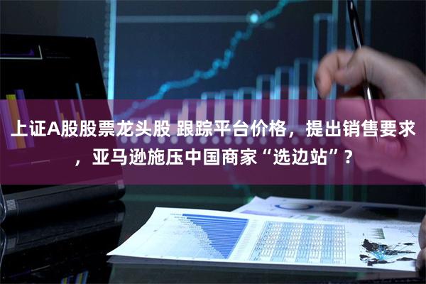 上证A股股票龙头股 跟踪平台价格，提出销售要求，亚马逊施压中国商家“选边站”？