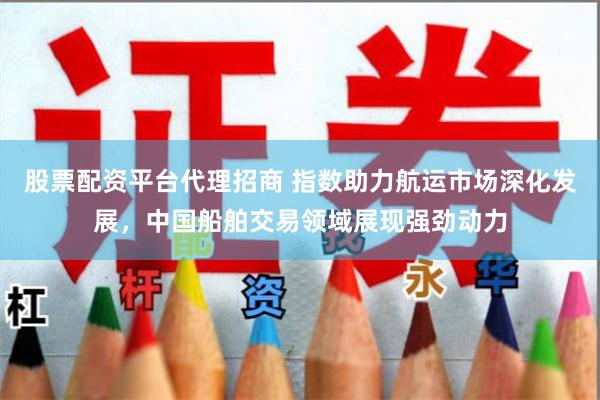 股票配资平台代理招商 指数助力航运市场深化发展，中国船舶交易领域展现强劲动力