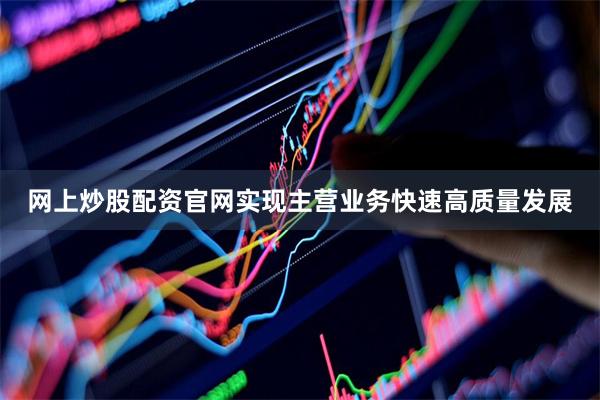 网上炒股配资官网实现主营业务快速高质量发展