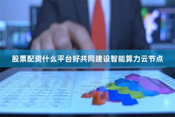 股票配资什么平台好共同建设智能算力云节点