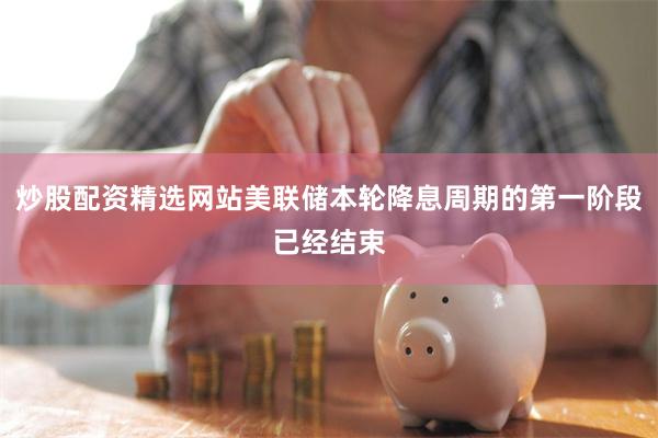 炒股配资精选网站美联储本轮降息周期的第一阶段已经结束