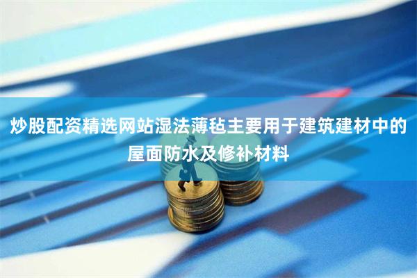炒股配资精选网站湿法薄毡主要用于建筑建材中的屋面防水及修补材料