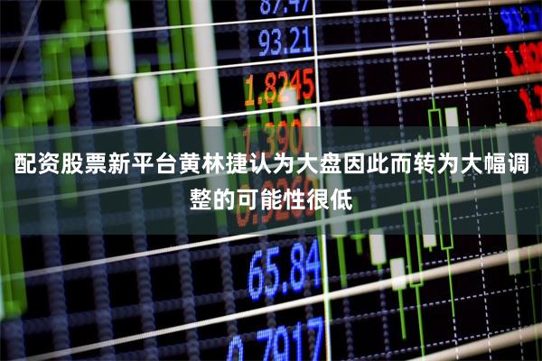 配资股票新平台黄林捷认为大盘因此而转为大幅调整的可能性很低