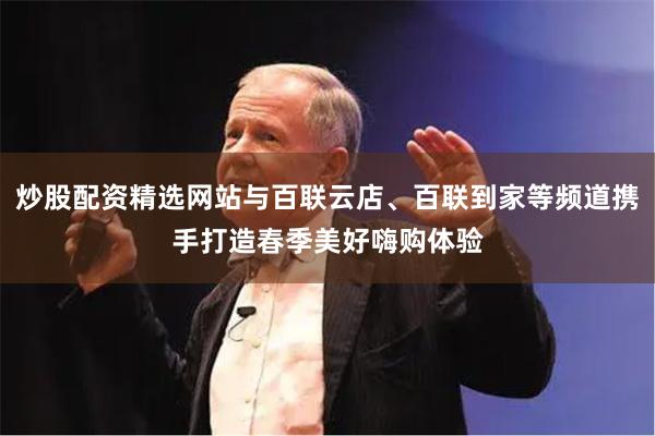 炒股配资精选网站与百联云店、百联到家等频道携手打造春季美好嗨购体验
