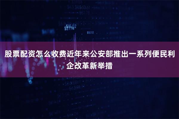 股票配资怎么收费近年来公安部推出一系列便民利企改革新举措