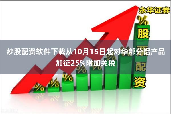 炒股配资软件下载从10月15日起对华部分铝产品加征25%附加关税